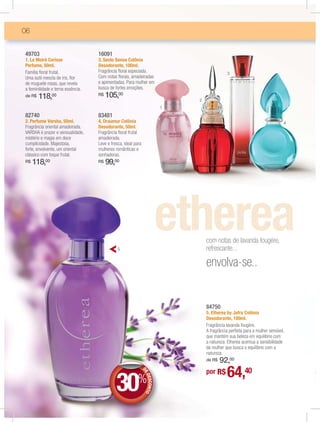 06


49703                              16091
1. Le Moiré Cerisse                3. Sesto Senso Colônia
Perfume, 50ml.                     Desodorante, 100ml.
Família ﬂoral frutal.              Fragrância ﬂoral especiada.                                  3
Uma sutil mescla de íris, ﬂor      Com notas ﬂorais, amadeiradas
de muguete rosas, que revela       e apimentadas. Para mulher em
a feminilidade e terna essência.   busca de fortes emoções.
de R$   118,00                     R$   105,00
                                                                                2
                                                                            1
82740                              83481
2. Perfume Varsha, 50ml.           4. Draumur Colônia                                                                           4
Fragrância oriental amadeirada.    Desodorante, 50ml.
VARSHA é prazer e sensualidade,    Fragrância ﬂoral frutal
mistério e magia em doce           amadeirada.
cumplicidade. Majestosa,           Leve e fresca, ideal para
forte, envolvente, um oriental     mulheres românticas e
clássico com toque frutal.         sonhadoras.
R$   118,00                        R$   99,00




                                                                                    com notas de lavanda fougère,
                                              5                                     refrescante...

                                                                                    envolva-se..


                                                                                    84750
                                                                                    5. Etherea by Jafra Colônia
                                                                                    Desodorante, 100ml.
                                                                                    Fragrância lavanda fougère.
                                                                                    A fragrância perfeita para a mulher sensível,
                                                                                    que mantém sua beleza em equilíbrio com
                                                                                    a natureza. Etherea acentua a sensibilidade
                                                                                    da mulher que busca o equilíbrio com a
                                                                                    natureza.
                                                                                        92,00
                                                                                    de R$

                                                                                    por R$      64,40
                                             30%
                                                               DE
                                                                E
                                                                ED
                                                                  ESCONTO
 