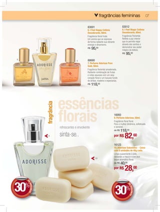 fragrâncias femininas
                                                                                  femininas
                                                                                  fe   inas                                07

                                                         83001                                83012
                                                         6. I Feel Happy Colônia              8. I Feel Magic Colônia
                                                         Desodorante, 60ml.                   Desodorante, 60ml.
                                                         Fragrância ﬂoral frutal.             Fragrância Floriental.
                                                         Um aroma que se expressa             Reﬂete a paz interior
                                                         de forma radiante sua vibrante       que te permite viajar
                                                         energia e dinamismo.                 através dos sonhos e
                                                                                              demonstrar seu poder
                 7
                                                         R$   95,00                           mágico da beleza.
                                                                                              R$   95,00
6                                                        88680
                                                8
                                                         7. Perfume Adorisse Pure
                                                         Gold, 50ml.
                                                         Fragrância ﬂoriental amadeirada.
                                                         Radiante combinação de frutas
                                                         e notas aquosas com um sexy
                                                         coração ﬂoral e um luxuoso fundo
                                                         de âmbar, madeira e especiarias.
                                                         R$   118,00
                     fragrância




                                                                                      16093
                                                                                      9. Perfume Adorisse, 50ml.
                                                                                      Fragrância ﬂoral ﬂoral.
                                                                                      Para a mulher dinâmica, soﬁsticada
                                  refrescantes e envolvente                           e sensível.
                                                                                          118,00
                                                                                      de R$

                       9          sinta-se..                                          por R$     82,60
                                                                                      16123
                                                                                      10. Adorisse Sabonetes - Caixa
                                                                                      com 5 unidades de 40g cada.
                                                                                      Limpa suavemente a pele,
                                                                                      deixando-a macia e com leve
                                                                 10
                                                                                      toque aromático ﬂoral.
                                                                                          40,00
                                                                                      de R$

                                                                                      por R$     28,00

30%
    DE
     E
     ED




                                                                                          30%
                                                                                                     DE
       ESCONTO




                                                                                                      E
                                                                                                      ED
                                                                                                        ESCONTO
 