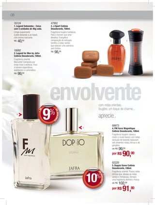 08

 16124                              47992
 1. Legend Sabonetes - Caixa        3. J-Sport Colônia
 com 5 unidades de 40g cada.        Desodorante, 100ml.
 Limpa suavemente                   Fragrância fougère herbácea.
 a pele deixando-a ao toque,        Para o homem que ama
 com aroma marcante.                desaﬁos. Energética
 R$   40,00                         composição de estragão,                           2                   3
                                    tomilho e notas verdes
                                    que evocam uma aventura
                                    sem limites.
 16092
 2. Legend for Men by Jafra
                                    R$   98,00
 Colônia Desodorante, 100ml.
 Fragrância oriental.
 Marcante! Composta por                                                   1
 ervas ricas e exóticas. Para
 o homem espontâneo,
 aventureiro e carismático.
 R$   99,00




                                                                         com notas orientais,


                                9
                                                                         fougère, um toque de charme...
                                %
                            E




                                             DE
                          +D




                                                DESCON




      4
                                                                         aprecie..
                                                      T




                                         O


                                                                                          88673
                                                                   5                      4. FM Force Magnétique
                                                                                          Colônia Desodorante, 100ml.
                                                                                          Fragrância fougère clássica.
                                                                                          Cedro e musk branco com notas
                                                                                          sensuais de lavanda repousam
                                                                                          sob atraentes notas cítricas e de
                                                                                          gengibre.
                                                                                              99,00
                                                                                          de R$

                                                                                          por R$      90,00
                                                                                          82220
                                                                                          5. Doppio Uomo Colônia
                                                                                          Desodorante, 100ml.
                                                                                          Fragrância oriental. Possui notas



                                                                       10%
                                                                         D
                                                                         D
                                                                         DE




                                                                                          cítricas que, aliadas às notas
                                                                            DES NTO




                                                                                          verdes e herbáceas, formam
                                                                               CO




                                                                                          uma fragrância distinta e fresca.
                                                                                              102,00
                                                                                          de R$

                                                                                          por R$      91,
                                                                                                     80
 