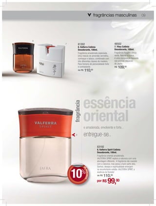 fragrâncias masculinas
                                               masculinas
                                                 sculina                             09




6
    7         81302                                    48502
              6. Valferra Colônia                      7. Yitsu Colônia
              Desodorante, 100ml.                      Desodorante, 100ml.
              Fragrância amadeirada especiada.         Fragrância fougère cítrica
              Uma mescla de pimentão vermelho,         verde. Natural e fresca,
              conhaque e tabaco, combinada com         é uma composição baseada
              três diferentes classes de madeira.      nos aromas clássicos
              Para homens de personalidade forte       do Japão.
              e contrastante.                          R$   109,00
              de R$    110,00

        fragrância




                      e amadeirada, envolvente e forte...
          8           entregue-se..
                                    83192
                                    8. Valferra Spirit Colônia
                                    Desodorante, 100ml.
                                    Fragrância oriental amadeirada.
                                    VALFERRA SPIRIT explora a natureza com uma
                                    abordagem diferente. A fragrância não coexiste
                                    com a natureza, mas passa a fazer parte dela.
                                    Sonhos, desejos e espritualidade emergem



        10%
                      D
                      D
                      DE




                                    na reconfortante solidão. VALFERRA SPIRIT, a
                         DES NTO




                                    essência da ﬂoresta!
                            CO




                                        110,00
                                    de R$

                                    por R$      99,
                                               00
 