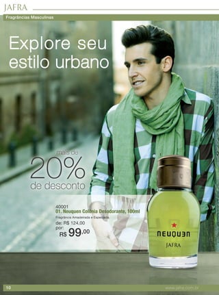 10 www.jafra.com.br
40001
01. Neuquen Colônia Desodorante, 100ml
Fragrância Amadeirada e Especiada.
de: R$ 124,00
por:
R$ 99,00
Explore seu
estilo urbano
1
20%de desconto
mais de
Fragrâncias Masculinas
 