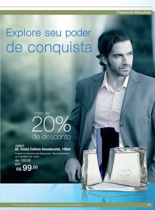 11
48683
02. Vaslui Colônia Desodorante, 100ml
Fragrância Amadeirada Especiada. Para os homens
que desejam ser vistos.
de: 130,00
por:
R$ 99,00
Explore seu poder
de conquista
2
Promoções válidas enquanto durarem os estoques.
20%de desconto
mais de
Fragrâncias Masculinas
 