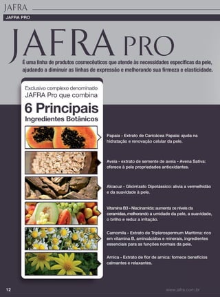 12 www.jafra.com.br
É uma linha de produtos cosmecêuticos que atende às necessidades específicas da pele,
ajudando a diminuir as linhas de expressão e melhorando sua firmeza e elasticidade.
Papaia - Extrato de Caricácea Papaia: ajuda na
hidratação e renovação celular da pele.
Aveia - extrato de semente de aveia - Avena Sativa:
oferece à pele propriedades antioxidantes.
Alcacuz - Glicirrizato Dipotássico: alivia a vermelhidão
e da suavidade à pele.
Vitamina B3 - Niacinamida: aumenta os níveis da
ceramidas, melhorando a umidade da pele, a suavidade,
o brilho e reduz a irritação.
Camomila - Extrato de Triplerospermum Marítima: rico
em vitamina B, aminoácidos e minerais, ingredientes
essenciais para as funções normais da pele.
Arnica - Extrato de flor de arnica: fornece benefícios
calmantes e relaxantes.
Exclusivo complexo denominado
JAFRA Pro que combina
6 Principais
Ingredientes Botânicos
JAFRA PRO
 
