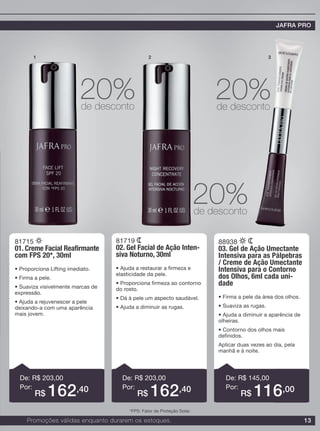 13
81715
01. Creme Facial Reafirmante
com FPS 20*, 30ml
• Proporciona Lifting imediato.
• Firma a pele.
• Suaviza visivelmente marcas de
expressão.
• Ajuda a rejuvenescer a pele
deixando-a com uma aparência
mais jovem.
81719
02. Gel Facial de Ação Inten-
siva Noturno, 30ml
• Ajuda a restaurar a firmeza e
elasticidade da pele.
• Proporciona firmeza ao contorno
do rosto.
• Dá à pele um aspecto saudável.
• Ajuda a diminuir as rugas.
88938
03. Gel de Ação Umectante
Intensiva para as Pálpebras
/ Creme de Ação Umectante
Intensiva para o Contorno
dos Olhos, 6ml cada uni-
dade
• Firma a pele da área dos olhos.
• Suaviza as rugas.
• Ajuda a diminuir a aparência de
olheiras.
• Contorno dos olhos mais
definidos.
Aplicar duas vezes ao dia, pela
manhã e à noite.
De: R$ 203,00
Por:
De: R$ 203,00
Por:
De: R$ 145,00
Por:
1 2 3
20%de desconto
20%de desconto
20%de desconto
R$ 162,40 R$ 162,40 R$ 116,00
Promoções válidas enquanto durarem os estoques.
JAFRA PRO
*FPS: Fator de Proteção Solar.
 