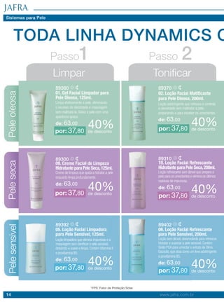 14 www.jafra.com.br
TODA LINHA DYNAMICS C
Peleoleosa
Limpar
Passo1 Passo 2
Tonificar
89360
01. Gel Facial Limpador para
Pele Oleosa, 125ml.
Limpa efetivamente a pele, eliminando
o excesso de oleosidade e maquiagem
sem maltratá-la. Deixa a pele com uma
aparência opaca.
de: 63,00
89370
02. Loção Facial Matificante
para Pele Oleosa, 200ml.
Loção adstringente que refresca e controla
a oleosidade sem maltratar a pele,
preparando-a para receber os umectantes.
de: 63,00
40%de desconto
40%de desconto
por: 37,80 por: 37,80
Pelesensível
89392
05. Loção Facial Limpadora
para Pele Sensível, 125ml.
Loção limpadora que elimina impurezas e a
maquiagem sem danificar a pele sensível,
deixando-a suave e limpa. Contém Vitamina E
e provitamina B5.
de: 63,00
89402
06. Loção Facial Refrescante
para Pele Sensível, 200ml.
Loção sem álcool, desenvolvida para refrescar,
hidratar e suavizar a pele sensível. Contém
Sódio PCA para umectar e extrato de Olmo
Escocês, que atua como um leve adstringente
e provitamina B5.
de: 63,0040%de desconto 40%de desconto
por: 37,80 por: 37,80
Peleseca
89300
09. Creme Facial de Limpeza
Hidratante para Pele Seca,125ml.
Creme de limpeza que ajuda a hidratar a pele
enquanto limpa profundamente.
de: 63,00
89310
10. Loção Facial Refrescante
Hidratante para Pele Seca,200ml.
Loção refrescante sem álcool que prepara a
pele para os umectantes e elimina os últimos
resíduos de impurezas.
de: 63,0040%de desconto 40%de desconto
por: 37,80 por: 37,80
Sistemas para Pele
*FPS: Fator de Proteção Solar.
 