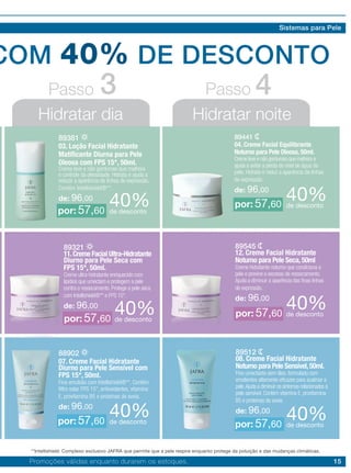 15
COM 40% DE DESCONTO
Hidratar dia Hidratar noite
Passo Passo3 4
89381
03. Loção Facial Hidratante
Matificante Diurna para Pele
Oleosa com FPS 15*, 50ml.
Creme leve e não gorduroso que melhora
o controle da oleosidade. Hidrata e ajuda a
reduzir a aparência de linhas de expressão.
Contém Intellishield®**.
de: 96,00
89441
04. Creme Facial Equilibrante
Noturno para Pele Oleosa, 50ml.
Creme leve e não gorduroso que melhora e
ajuda a evitar a perda do nível de água da
pele. Hidrata e reduz a aparência de linhas
de expressão.
de: 96,00
40%de desconto
40%de desconto
por: 57,60
por: 57,60
88902
07. Creme Facial Hidratante
Diurno para Pele Sensível com
FPS 15*, 50ml.
Fina emulsão com Intellishield®**. Contém
filtro solar FPS 15*, antioxidantes, vitamina
E, provitamina B5 e proteínas de aveia.
de: 96,00
89512
08. Creme Facial Hidratante
Noturno para Pele Sensível,50ml.
Fino umectante sem óleo, formulado com
emolientes altamente eficazes para acalmar a
pele.Ajuda a diminuir os sintomas relacionados à
pele sensível. Contém vitamina E, provitamina
B5 e proteínas de aveia.
de: 96,0040%de desconto
40%de descontopor: 57,60 por: 57,60
89545
12. Creme Facial Hidratante
Noturno para Pele Seca,50ml
Creme hidratante noturno que condiciona a
pele e previne o excesso de ressecamento.
Ajuda a diminuir a aparência das finas linhas
de expressão.
de: 96,00
89321
11.Creme Facial Ultra-Hidratante
Diurno para Pele Seca com
FPS 15*, 50ml.
Creme ultra-hidratante enriquecido com
lipídios que umectam e protegem a pele
contra o ressecamento. Protege a pele seca
com Intellishield®** e FPS 15*.
de: 96,00 40%de desconto40%de descontopor: 57,60
por: 57,60
Promoções válidas enquanto durarem os estoques.
Sistemas para Pele
**Intellishield: Complexo exclusivo JAFRA que permite que a pele respire enquanto protege da poluição e das mudanças climáticas.
 