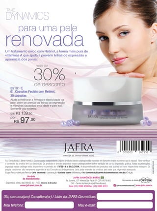 JAFRA COSMÉTICOS BRASIL
Av. Jurema, 137 Moema São Paulo SP CEP 04079.002
CAC - Central de Atenção a(ao) Consultora(or)
fone (11) 3595 0700 fax (11) 3595 0701
Horário
de Atendimento:
Segunda a sexta, das 08h30 às 17h30 (Horário de Brasília)
www.jafranet.com.br
A(o) Consultora(or) Jafra é uma(um) Comerciante Independente. Alguns produtos deste catálogo estão expostos em tamanho maior ou menor que o natural. Favor verificar
o conteúdo do produto em sua descrição. Os produtos e brindes expostos nesse catálogo podem sofrer variação de cor na impressão gráfica. Todas as promoções
expostas nesse catálogo estão disponíveis no período de 1/3/2014 a 31/3/2014. A disponibilidade dos produtos está sujeita aos seus respectivos estoques. Os
preços constantes são meramente sugeridos e a(o) Consultora(or) Independente Jafra pode revender os produtos pelo valor que julgar mais adequado.
Equipe Responsável pela Revista: Carla Alcantara | Coordenação - Luciana Soares | Marketing - TH2 Comunicação (www.th2comunicacao.com.br) | Criação.
www.jafra.com
Um membro da família
/jafracosmeticosbrasil
renovadaUm tratamento único com Retinol, a forma mais pura de
vitaminas A que ajuda a prevenir linhas de expressão e
aparência dos poros.
para uma pele
89191
01. Cápsulas Faciais com Retinol,
30 cápsulas
Ajuda a melhorar a firmeza e elasticidade da
pele, além de atenuar as linhas de expressão
e manchas causadas pela idade e pelo sol.
Somente uso externo.
de: R$ 139,50
por:
R$ 97,00
0 000000 162999
1
30%de desconto
mais de
 