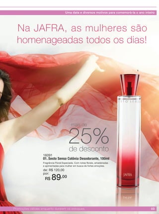 03Promoções válidas enquanto durarem os estoques.
16091
01. Sesto Senso Colônia Desodorante, 100ml
Fragrância Floral Especiada. Com notas florais, amadeiradas
e apimentadas para mulher em busca de fortes emoções.
de: R$ 120,00
por:
R$ 89,00
Na JAFRA, as mulheres são
homenageadas todos os dias!
1
25%de desconto
mais de
Uma data e diversos motivos para comemorá-la o ano inteiro
 