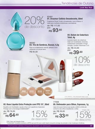 07
Tendências de Outono
02. Base Líquida Extra Proteção com FPS 15*, 30ml
Espalha com facilidade e ajuda a ficar com aparência impecável.
Protege com a tecnologia Intellishield®**.
de: R$ 76,00
por:
04. Batom de Cobertura
Total, 4g
Luxuoso batom de cobertura
total com tonalidades vibrantes,
acabamento aveludado e longa
duração. Contém Vitaminas C e E.
de: R$ 44,00
por:
77008
05. Delineador para Olhos, Espresso, 1g
Lápis de suave textura que ajuda a definir a linha de
contorno dos olhos ressaltando o olhar.
de: R$ 39,00
por:
83481
01. Draumur Colônia Desodorante, 50ml
Fragrância Floral, Frutal e Amadeirada. Leve e fresca, é
ideal para mulheres românticas e sonhadoras
de: R$ 117,00
por:
86082
03. Trio de Sombras, Bazaar, 4,2g
Para um acabamento natural, aplique o tom
utilizando um pincel seco.
R$ 85,00
R$ 64,60
R$ 39,60
R$ 33,00
R$ 93,60
97415
Pure Ivory
98228
Pure Malt
98237
Sparkling
Ruby
98236
Spiced
Rum
97419
Pure
Cashmere
99992
Pure Crème
97418
Pure Tan
Promoções válidas enquanto durarem os estoques.
15%de desconto
10%de desconto
20%de desconto
15%de desconto
1
2
3
4
5
Look Neo Noir
*FPS: Fator de Proteção Solar.
mais de
**Intellishield: Complexo exclusivo JAFRA que permite que a pele respire enquanto protege da poluição e das mudanças climáticas.
 