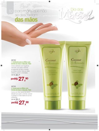 Dia das
10 para mães que não
         se descuidam
       das mãos




 80740
                                         1   2
 1. Esfoliante para as Mãos com
 Extrato de Coco e Abacate, 75ml
 Creme esfoliante com fragrância
 marcante, que ajuda a eliminar
 as asperezas da pele e remover
 as células mortas. Deixa as mãos
 sedosas, suaves e umectadas.
 DE R$   31,00
 porR$       27,90
 80750
 2. Creme para as Mãos com
 Extrato de Coco e Abacate, 75ml
 Creme com óleo natural de coco e
 abacate que ajuda a umectar, suavizar
 e proteger as mãos depois do uso de
 esfoliantes.
 DE R$   31,00
 porR$        27,90
 