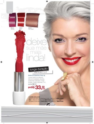 12


 98233     98223   98226
 Jasmine   Amor    Pure Copper




                   deixe
                   sua mãe
                      mais
                   linda!
                      longa duração
                                 vitaminas C e E
                   Batom de Cobertura Total, 4g
                   Luxuoso batom de cobertura
                   total com tonalidades vibrantes,
                   acabamento aveludado e longa
                   duração. Contém Vitaminas C e E.
                   DE R$   37,00
                   porR$          33,50      CADA




                    A modelo está usando:
                    Makeup Primer Base para Maquiagem Facial + Blush em Pó 88066 Perfect
                    Glow + Batom de Cobertura Total 98223 Amor + Máscara para Cílios
                    Alongadora e Extra Volume 94034 Black + Trio de Sombras 86086 Dream
 