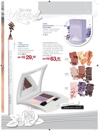 Dia das                                                                              Jafra Color   13

                                                     16166
                                                     Caixa de Presente
                                                     Dia das Mães
                                                     Conteúdo: 1 Caixa de Presente.
                                                     15,5 x 22,5 x 9cm, contem
                                                     1 papel de seda.
                                                     R$   4,20

 1
77003 Deep Brown




                   77003                             2.Trio de Sombras, 4,2 g
                   1. Delineador para                Sombra sedosa de longa duração.
                   Sobrancelhas, 1g                  Para um acabamento natural, apliqueue
                   Delinea e esculpe as              o tom utilizando um pincel seco. Para
                   sobrancelhas proporcionando       um acabamento mais intenso, aplique
                   um acabamento natural.            a sombra utilizando um pincel
                                                     umedecido. Contém Vitaminas C e E.
                   DE R$   33,00                     DE R$   71,00
                   por R$       29,         50
                                                     por R$       63,90        CADA
                                                                                             86078
                                                                                             Elements




                                                                                             86084
                                                                                             Cappuccino




                                                                                             86086
                                                 2                                           Dream




                                                                                               sCeE
                                                                                       vitamina
                                                                                                      atura
                                                                                          acabamento natural
                                                                                          acabamento natura
                                                                                             b
 