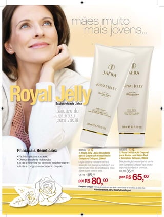 mães muito
                                  mais jovens...
                                                           1                                                      2




Royal Jelly           Exclusividade Jafra

                      tesouro da
                      natureza
                      para você!




                                                                                                  89570
 Principais Benefícios:                89550
                                       1. Royal Jelly Loção Umectante                             2. Royal Jelly Loção Corporal
                                       para o Corpo com Geleia Real e                             para Banho com Geleia Real
                                       Complexo Cellspan, 200ml                                   e Complexo Cellspan, 200ml
                                       Loção corporal hidratante de fácil                         Deliciosa loção corporal para o banho
                                       absorção com Complexo Cellspan* que                        com Complexo Cellspan* que produz
                                       oferece alto nível de umectação e deixa                    espuma abundante e cremosa.
                                       a pele suave como a seda.                                  DE R$      85,00
                                                 105,      00

                                                                                                                      65,00
                                       DE R$
                                                                                                  por R$
                                      por R$             80,              00
                                      *Complexo Cellspan: Fórmula exclusiva Jafra qu
                                                                                    e ajuda a potencializar os benefícios da Geleia Real.
                                                               Atenderemos até o ﬁnal do estoque.
 