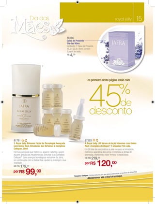 Dia das                                                                                                             royal jelly                      15

                                                                 16166
                                                                 Caixa de Presente
                                                                 Dia das Mães
                                                                 Conteúdo: 1 Caixa de Presente.
                                                                 15,5 x 22,5 x 9cm, contem
                                                                 1 papel de seda.
                                                                 R$   4,20

                                   3




                                                                                              os produtos desta página estão com




                                                                                                45                                             %
                                                           4




                                                                                                                                                 de
                                                                                                 desconto

    81791                                                                                 87393
    3. Royal Jelly Bálsamo Facial de Tecnologia Avançada                                  4. Royal Jelly Lift Serum de Ação Intensiva com Geleia
    com Geleia Real, Ativadores das Sirtuínas e Complexo                                  Real e Complexo Cellspan* 7 ampolas 7ml cada.
    Cellspan, 30ml                                                                        Em 28 dias de uso contínuo a pele recupera a hidratação,
o   Fórmula avançada que melhora o aspecto radiante e jovem                               melhora a aparência dos poros e minimiza as linhas de
    da pele, graças aos Ativadores das Sirtuínas e ao Complexo                            expressão, oferecendo maior ﬁrmeza e elasticidade.
    Cellspan*. Estes avanços tecnológicos exclusivos da Jafra,
    em combinação com a Geleia Real, ajudam a prolongar a sua
                                                                                          DE R$     219,00
    vitalidade.
    DE R$   179,00
                                                                                          por R$            120,00
    por R$
                 99,00                                                   *Complexo Cellspan: Fórmula excl
                                                                                                         usiva Jafra que ajuda
                                                                                                                               a potencializar os b
                                                                                                                             al do estoque.
                                                                                                                             n
                                                                                                                                                   enefícios da Gele
                                                                                                                                                                    ia Real.


                                                                                              Atenderemos até o ﬁ
 