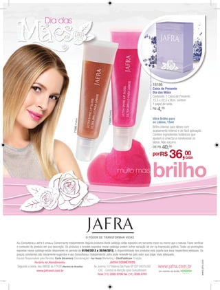 Dia das




                                                                                                                        16166
                                                                                                                            6
                                                                                                                        Caixa de Presente
                                                                                                                        Dia das Mães
                                                                                                                        Conteúdo: 1 Caixa de Presente.
                                                                                                                        15,5 x 22,5 x 9cm, contem
                                                                                                                        1 papel de seda.
                                                                                 71084 Cheeky                           R$   4,20
                                                                                                                        Ultra Brilho para
                                                  71085 Praline




                                                                                                                        os Lábios, 15ml
                                                                                                                        Brilho intenso para lábios com
                                                                                                                        acabamento intenso e de fácil aplicação.
                                                                                                                        Contém ingredientes botânicos que
                                                                                                                        ajudam a umectar e condicionar os
                                                                                                                        lábios. Não escorre.
                                                                                                                        DE R$   40,00
                                                                                                                        porR$          36,00        CADA



                                                                                                muito mais
                                                                                                                        brilho


A(o) Consultora(or) Jafra é uma(um) Comerciante Independente. Alguns produtos deste catálogo estão expostos em tamanho maior ou menor que o natural. Favor verificar
o conteúdo do produto em sua descrição. Os produtos e brindes expostos nesse catálogo podem sofrer variação de cor na impressão gráfica. Todas as promoções
expostas nesse catálogo estão disponíveis no período de 01/04/2012 a 30/04/2012. A disponibilidade dos produtos está sujeita aos seus respectivos estoques. Os
preços constantes são meramente sugeridos e a(o) Consultora(or) Independente Jafra pode revendê-los pelo valor que julgar mais adequado.
Equipe Responsável pela Revista: Carla Alcantara Coordenação - Ivy Assis Marketing - ChatPublicom Criação
                                                                                                                                                                  www.jafra.com




              Horário de Atendimento:                                            JAFRA COSMÉTICOS
Segunda a sexta, das 08h30 às 17h30 (Horário de Brasília)          Av. Jurema, 137 Moema São Paulo SP CEP 04079.002          www.jafra.com.br
               www.jafranet.com.br                                      CAC - Central de Atenção a(ao) Consultora(or)        Um membro da família
                                                                       fone (11) 3595 0700 fax (11) 3595 0701
 