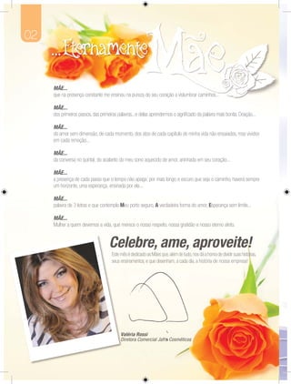 02



     MÃE.
     MÃE...
     que
     que na presença constante me ensinou na pureza do se coração a vislumbrar caminhos...
                                                       seu           isl mbrar caminhos

     MÃE...
     dos primeiros passos, das primeiras palavras...e delas aprendermos o signiﬁcado da palavra mais bonita: Doação...

     MÃE...
     do amor sem dimensão, de cada momento, dos atos de cada capítulo de minha vida não ensaiados, mas vividos
     em cada emoção...

     MÃE...
     da conversa no quintal, do acalanto do meu sono aquecido de amor, aninhada em seu coração...

     MÃE...
     a presença de cada passo que o tempo não apaga: por mais longo e escuro que seja o caminho, haverá sempre
     um horizonte, uma esperança, ensinada por ela...

     MÃE...
     MÃE...
     pallavra de 3 lletras e que contempla Meu porto seguro, A verdadeira forma do amor, Esperança sem limite...
            a        etras que contempla       porto seguro, verdadeira forma a

     MÃE...
     Mulher a quem devemos a vida, que merece o nosso respeito, nossa gratidão e nosso eterno afeto.




                                     Este m é dedicado as Mães que, além de tudo, nos dá a honra de dividir suas histórias,
                                          mês                                                                        ór
                                                                                                                     ór
                                     seus ensinamentos, e que desenham, a cada dia, a história de nossa empresa!
                                          e




                                          V é
                                          Valéria Rossi
                                          Valéria Rossi
                                          D to
                                          Diret Comercial afra Cosméticos
                                          Diretora Comercial Jafra Cosméticos
                                              tora om            a os     co
 