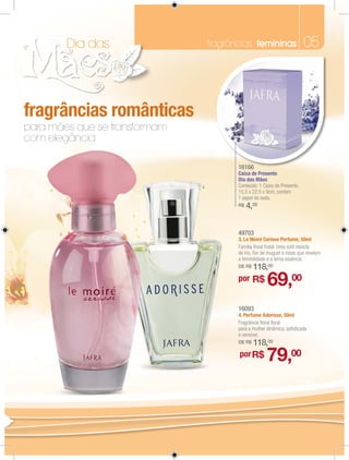 Dia das                 fragrâncias femininas                   05



fragrâncias românticas
para mães que se transformam
com elegância

                                          16166
                                          Caixa de Presente
                                          Dia das Mães
                               4          Conteúdo: 1 Caixa de Presente.
                                          15,5 x 22,5 x 9cm, contem
                                          1 papel de seda.
                                          R$   4,20


       3                                  49703
                                          3. Le Moiré Cerisse Perfume, 50ml
                                          Família ﬂoral frutal. Uma sutil mescla
                                          de íris, ﬂor de muguet e rosas que revelam
                                          a feminilidade e a terna essência.
                                          DE R$   118,00
                                          por R$
                                                        69,00
                                          16093
                                          4. Perfume Adorisse, 50ml
                                          Fragrância ﬂoral ﬂoral
                                          para a mulher dinâmica, soﬁsticada
                                          e sensível.
                                          DE R$   118,00
                                          por R$        79,00
 