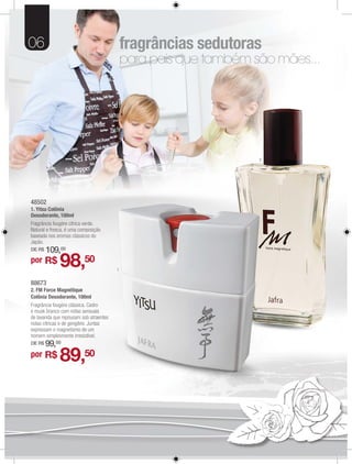 06                                          fragrâncias sedutoras
                                            para pais que também são mães...




                                                                  2




48502
48502
1. Yit Colônia
   Yitsu C ô
Desodorante, 100ml
Fragrância fougère cítrica verde.
      ância fou
Natu
Natural e fresca, é uma composição
                             p ç
baseada nos aromas clássicos do
            s aromas clássicos do
Japão.
Japão.
DE R$
    $   109,00
por R$        98,50                     1


88673
2. FM Force Magnétique
Colônia Desodorante, 100ml
Fragrância fougère clássica. Cedro
e musk branco com notas sensuais
de lavanda que repousam sob atraentes
notas cítricas e de gengibre. Juntas
expressam o magnetismo de um
homem simplesmente irresistível.
DE R$   99,00
por R$        89,50
 