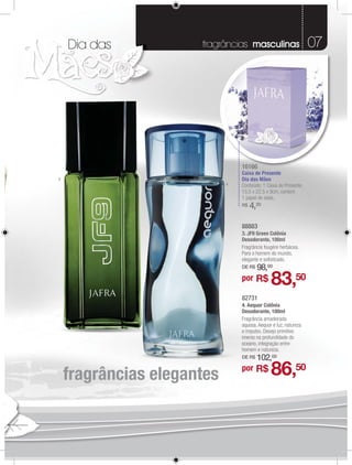 Dia das           fragrâncias masculinas                     07




                                16166
                                Caixa de Presente
3                               Dia das Mães
                            4   Conteúdo: 1 Caixa de Presente.
                                15,5 x 22,5 x 9cm, contem
                                1 papel de seda.
                                R$   4,20

                                88883
                                88883
                                3. JF9 Green Colônia
                                       Ge
                                Desodorante, 100ml
                                     dorante, 100ml
                                Fragrância fougère herbácea
                                Fragrância fougère herbácea.
                                Para homem do
                                Para o homem d mundo,
                                elegante o
                                elegante e soﬁsticado.
                                D $
                                DE R$   98,00
                                por R$        83,50
                                82731
                                4. Aequor Colônia
                                Desodorante, 100ml
                                Fragrância amadeirada
                                aquosa
                                aquosa. Aequor é luz, natureza
                                e iimpulso. Desejo primitivo
                                    mpulso. Desejo p
                                imerso na profundidade d
                                     so p ofundidade do
                                oceano, inte
                                         ntegração entre
                                                     entre
                                homem e natureza.
                                      m nat a.
                                DE R$
                                    $   102,00

    fragrâncias elegantes       por R$        86,50
 