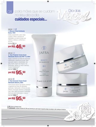 08 para mães que se cuidam                                                                                                             Dia das
                  no seu dia a dia
                 cuidados especiais...

  89030
  1. Máscara Facial Esfoliante
  Suave, 75ml
  Esfolia suavemente a pele, limpa                                                                              1
  e ajuda a retirar o excesso de
  oleosidade, ao mesmo tempo que
  melhora a textura e uniformiza o
  seu tom.
  DE R$    55,00                                                                                                                                  2

  por R$           46,            50

   89142
   2. Time Protector Creme Facial
   Hidratante Diurno com FPS* 15, 50ml
   Ajuda a minimizar as linhas de expressão
   melhorando a aparência da pele. Ideal
   para pele madura e desidratada. Use
   pela manhã, depois da limpeza e da
   toniﬁcação. Aplique no rosto e pescoço.
   Contém Intellishield®**.
   DE R$    106,00
   por R$           95,50                                                                                                                             3



   89152
   3. Time Corrector Creme Facial
   Hidratante Noturno, 50ml
   Creme facial noturno que ajuda a diminuir
   a aparência de linhas de expressão
   profundas, melhorando a ﬁrmeza da pele.
   Oferece umectação intensiva e prolongada.
   Use à noite, depois da limpeza e toniﬁcação.
   Ideal para pele desidratada e madura.
   DE R$    106,00
   por R$           95,50
* FPS: Fator de Proteção Solar.
** Intellishield®: complexo exclusivo da Jafra que permite que a pele respire enquanto protege da poluição e das mudanças climáticas.
 