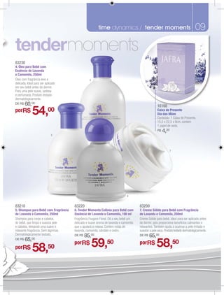 time dynamics / tender moments
                                                                fragrâncias masculinas                                              09
                                                                                                                                    07

                                    moments
83230
4. Óleo para Bebê com
Essência de Lavanda
e Camomila, 250ml
Óleo com fragrância leve e                       4
delicada. Ideal para ser aplicado
em seu bebê antes de dormir.
Para uma pele suave, sedosa
e perfumada. Produto testado
dermatologicamente.
DE R$   60,00                                                                                       16166
                                                                                                    16166
                                                                                                       6
porR$         54,          00                                                                       Caixa de Presente
                                                                                                    Dia das Mães
                                                                                                    Conteúdo: 1 Caixa de Presente.
                                                                                                    15,5 x 22,5 x 9cm, contem
                                                                                                    1 papel de seda.
                                                                                                    R$   4,20
                             5




                                                                                                                7




                                                                             6



83210                                 83220                                          83200
5. Shampoo para Bebê com Fragrância   6. Tender Moments Colônia para Bebê com        7. Creme Sólido para Bebê com Fragrância
de Lavanda e Camomila, 250ml          Essência de Lavanda e Camomila, 100 ml         de Lavanda e Camomila, 250ml
Shampoo para corpo e cabelos          Fragrância Fougere Floral. Dê a seu bebê um    Creme Sólido para bebê, ideal para ser aplicado antes
do bebê, que limpa e suaviza pele     delicado e suave aroma de lavanda e camomila   de dormir, pois proporciona benefícios calmantes e
e cabelos, deixando uma suave e       que o ajudará a relaxar. Contém notas de       relaxantes. Também ajuda a acalmar a pele irritada e
relaxante fragrância. Sem lágrimas.   lavanda, camomila, sândalo e cedro.            suavizar a pele seca. Produto testado dermatologicamente.
Dermatologicamente testado,           DE R$   85,00                                  DE R$   65,00
DE R$   65,00
p
porR$         58,          50
                                      porR$          59,50                           porR$         58,50
 
