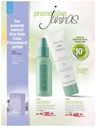 10

     Seu
  presente
  merece!
 Uma linda
                                                                                  TODOS OS
    Caixa                                                                      PRODUTOS DESTA
Presenteável                                                                     PÁGINA COM
                                                                                                   D
   JAFRA!




                                                                                                    E
                                                                                   10


                                                                                                       DESCONTO
                                                                               + DE
  16166
                                                                                                %
  Caixa de Presente
  Conteúdo:                                                                                        S
                             1
  1 Caixa de Presente.
  15,5 x 22,5 x 9cm,
  contem 1 papel de seda.
  R$   4,(unidade)
         20



                                                                                      Remove as células
                                                                                      mortas e umecta a
                                                                                      pele das mãos.




                                                                                       2




                            87796                                 82500
                            1. Peppermint Spray com               2. Hand Therapy Scrub Creme
                            Menta para Pés, 125ml.                Esfoliante para as Mãos, 75ml.
                            Refrescante gel em spray que ajuda    Remove as células mortas e hidrata
                            a energizar pés e pernas. Contém      a pele das mãos. Contém grãos de
                            antisséptico, inibindo maus odores    jojoba para uma melhor esfoliação e
                            de R$   40,00                         preparação da pele para a hidratação.
                                                                  de R$   54,00
                            por R$       35,         90
                                                      (unidade)   por R$        48,00       (unidade)
 