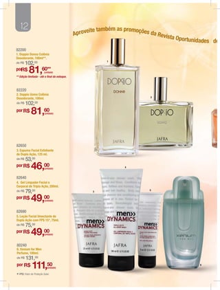 12                                                 e também as promoções d
                                              Aproveit                       a Revi
                                                                                   sta Opor
                                                                                           tunidades do
82200
1. Doppio Donna Colônia
Desodorante, 100ml**.
                                                           1
de R$   102,00
por
  R$        81,60**       (unidade)
** Edição limitada - até o ﬁnal do estoque.



82220
2. Doppio Uomo Colônia
Desodorante, 100ml.                                                         2

de R$   102,     00

por R$
              81,60       (unidade)




82650
3. Espuma Facial Esfoliante
de Dupla Ação, 125 ml.
de R$   53,00
por R$
              46,00       (unidade)                               4



82640
4. Gel Limpador Facial e
Corporal de Tripla Ação, 200ml.
de R$   79,00                                        3
                                                                           5


por R$
              49,00       (unidade)



82690
5. Loção Facial Umectante de
Dupla Ação com FPS 15*, 75ml.
de R$   75,00
por R$
              49,00       (unidade)



80240
6. Xenium for Men
Perfume, 100ml.
de R$   131,00
por R$
              111,50         (unidade)
                                                                                               6



* FPS: Fator de Proteção Solar.
 
