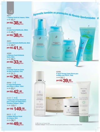 14                                            eite também as promoções da
48211                                       Aprov                            Revist
                                                                                   a Oportun
1. Espuma Facial de Limpeza, 150ml.                                                         idades do
de R$   45,00
por R$
          38,50     (unidade)
                                                                                          2                                                           4

48191
2. Loção Facial Matiﬁcante, 200ml.
de R$   45,00
por R$
          38,50     (unidade)
                                                                                                                     3

48201
3. Loção Hidratante Matiﬁcante, 50ml.
de R$   49,00
por R$
          41,50     (unidade)


48260
4. Máscara Facial Esfoliante
Suave, 50ml.
de R$   39,00
por R$
          33,50     (unidade)
                                        1


                                                                                                                                      5
96062
5. Corretor Facial em Creme
de Ação Focalizada, 15ml.                                                                 82480
de R$   31,00                                                                             9. Hand Therapy Creme Diurno para
                                                                                          as Mãos com FPS15*, 75ml.
por R$
          26,50     (unidade)                                                             de R$    54,00
89450
                                                                 6
                                                                                          por R$
                                                                                                         39,00        (unidade)

6. Loção Demaquilante
para Olhos e Lábios, 125ml.
de R$   53,00
por R$
          42,40     (unidade)



             ou                                                                                                                   8
81721
7. Royal Jelly Creme Hidratante
para o Corpo com Geleia Real e
Complexo Cellspan1, 200ml
de R$   169,00
por R$
           149,00          (unidade)


                                                                                           7
89121
8. Malibu Máscara Facial                                                                                                                              9
de Limpeza, 50ml.
DE R$   56,00
por R$
          49,00     (unidade)
                                             * FPS: Fator de Proteção Solar.exclusiva Jafra que ajuda a potencializar os benefícios da Geleia Real.
                                             1Complexo  Cellspan: Fórmula
 