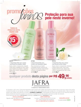 Proteção para sua
                                                                                              pele neste inverno!

                                                  1
      TODOS OS                                                                                                      3

   PRODUTOS DESTA
     PÁGINA COM
                        D
                         E




       15%
                           DESCONTO
   + DE




                       S




                                                                 2



       80372                                                87488                                             85752
       1. Royal Ginger Óleo para o Corpo                    2. Royal Almond Óleo para                         3. Royal Rose Óleo para o Corpo
        com Extrato de Gengibre, 250ml.                     o Corpo com Amêndoas, 250ml.                      com Extrato de Rosa, 250ml.
       Ajuda a reduzir o ressecamento, deixando             Óleo concentrado que mantém                       Ajuda a reduzir o ressecamento, hidratando
       a pele macia e hidratada por horas. Possui           a hidratação da pele e perfuma com                e dando maciez à pele. Possui suave
       suave fragrância de gengibre e magnólias.            fragrância de amêndoa. Ajuda também               fragrância ﬂoral de rosas. Aplique após
       Aplique após o banho, massageando por                a prevenir a formação de estrias.                 o banho, massageando por todo o corpo.
       todo o corpo.                                        de R$    59,00                                    de R$     59,00
       de R$   59,00
       qualquer produto desta página por R$                                                                                49,90                    (unidade)




A(o) Consultora(or) Jafra é uma(um) Comerciante Independente. Alguns produtos deste catálogo estão expostos em tamanho maior ou menor que o natural. Favor verificar
o conteúdo do produto em sua descrição. Os produtos e brindes expostos nesse catálogo podem sofrer variação de cor na impressão gráfica. Todas as promoções
expostas nesse catálogo estão disponíveis no período de 01/06/2012 a 30/06/2012. A disponibilidade dos produtos está sujeita aos seus respectivos estoques. Os
preços constantes são meramente sugeridos e a(o) Consultora(or) Independente Jafra pode revendê-los pelo valor que julgar mais adequado.
Equipe Responsável pela Revista: Carla Alcantara Coordenação - Ivy Assis Marketing - ChatPublicom Criação
                                                                                                                                                                  www.jafra.com




              Horário de Atendimento:                                              JAFRA COSMÉTICOS
Segunda a sexta, das 08h30 às 17h30 (Horário de Brasília)            Av. Jurema, 137 Moema São Paulo SP CEP 04079.002           www.jafra.com.br
               www.jafranet.com.br                                        CAC - Central de Atenção a(ao) Consultora(or)      Um membro da família
                                                                         fone (11) 3595 0700 fax (11) 3595 0701
 