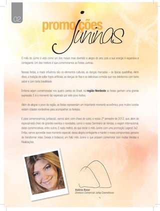 02




     O mês de Junho é visto como um dos meses mais divertido e alegre do ano, pois a sua energia é expansiva e
     contagiante. Um dos motivos é que comemoramos as Festas Juninas.


     Nessas festas, a maior inﬂuência são os elementos culturais, as danças marcadas – as típicas quadrilhas. Além
     disso, a tradição de soltar fogos artiﬁciais, as danças de ﬁtas e as deliciosas comidas que nos deleitamos com tanto
     sabor e com tanta brasilidade.


     Embora sejam comemoradas nos quatro cantos do Brasil, na região Nordeste as festas ganham uma grande
     expressão. E é o momento tão esperado por este povo festivo.


     Além de alegrar o povo da região, as festas representam um importante momento econômico, pois muitos turistas
     visitam cidades nordestinas para acompanhar os festejos.


     E para comemorarmos, juntas(os), vamos abrir, com chave de outro, o nosso 2º semestre de 2012, que, além de
     especial está cheio de grandes eventos e novidades, como o nosso Seminário de Vendas, a viagem Internacional,
     datas comemorativas, entre outros. E nada melhor, do que iniciar o mês Junino com uma promoção Legend 3x2.
     Então, vamos aproveitar esse momento especial, dessa alegria contagiante e manter o nosso compromisso genuíno
     de transformar vidas. Desejo à todas(os) um Feliz mês Junino e que possam comemorar com muitas Vendas e
     Realizações.




                                                         Valé
                                                         Valéria Rossi
                                                            lé
                                                         Diretora C mercial Jafra Cosméticos
                                                            eto Com
                                                              tora             ra
                                                                               ra Cos ético
                                                                                         c
 