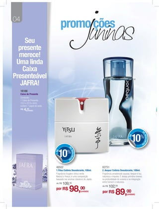 04


     Seu
  presente
  merece!
 Uma linda
    Caixa
Presenteável                                                                                                      2

   JAFRA!
     16166
     Caixa de Presente
     Conteúdo:
                               1
     1 Caixa de Presente.
     15,5 x 22,5 x 9cm,
     contem 1 papel de seda.
     R$   4,(unidade)
            20




                                                                                                                             D




                                                                                                                             E
                                                                                                              10%                DESCONT
                                                                                                           + DE




                                                                                                                         OS

                                                 D
                                                 E




                                      10%
                                                     DESCONT
                                   + DE




                                                 OS



                                    48502
                                        2                                    82731
                                    1.Yitsu Colônia Desodorante, 100ml.      2. Aequor Colônia Desodorante, 100ml.
                                    Fragrância fougère cítrica verde.        Fragrância amadeirada aquosa. Aequor é luz,
                                    Natural e fresca, é uma composição       natureza e impulso. É desejo primitivo imerso
                                    baseada nos aromas clássicos do Japão.   na profundidade do oceano e na integração
                                                                             entre homem e natureza.
                                    de R$   109,00
                                                                             de R$   102,00
                                    por R$       98,           00
                                                               (unidade)     por R$        89,00         (unidade)
 