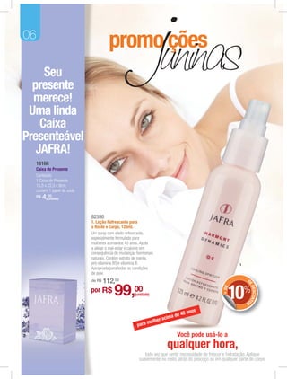06

     Seu
  presente
  merece!
 Uma linda
    Caixa
Presenteável
   JAFRA!
     16166
     Caixa de Presente
     Conteúdo:
     1 Caixa de Presente.
     15,5 x 22,5 x 9cm,
     contem 1 papel de seda.
     R$   4,(unidade)
            20




                               82530
                               1. Loção Refrescante para
                               o Rosto e Corpo, 125ml.
                               Um spray com efeito refrescante,
                               especialmente formulado para
                               mulheres acima dos 40 anos. Ajuda
                               a aliviar o mal-estar e calores em
                               consequência de mudanças hormonais
                               naturais. Contém extrato de menta,
                               pró-vitamina B5 e vitamina B.                                                   1
                               Apropriada para todas as condições
                               de pele.
                               de R$   112,00                                                                      D
                                                                                                                   E




                                           99,00                                                        10%
                                                                                                                       DESCONT
                                                                                                     + DE




                               por R$                  (unidade)
                                                                                                                   OS


                                                                                         os
                                                                             a de   40 an
                                                                    e r acim
                                                               mulh
                                                        para

                                                                               Você pode usá-lo a
                                                                          qualquer hora,
                                                            toda vez que sentir necessidade de frescor e hidratação. Aplique
                                                         suavemente no rosto, atrás do pescoço ou em qualquer parte do corpo.
 