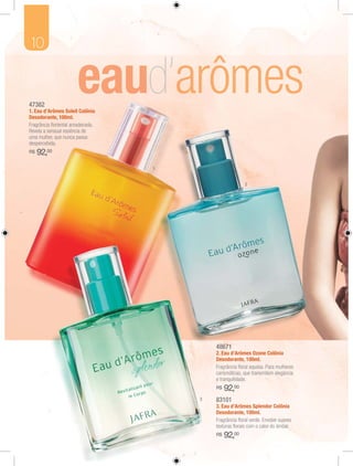 10


47382
1. Eau d’Arômes Soleil Colônia
Desodorante, 100ml.
Fragrância ﬂoriental amadeirada.
Revela a sensual essência de
uma mulher, que nunca passa
despercebida.
R$   92,00
                                   1


                                                         2




                                           48671
                                           2. Eau d’Arômes Ozone Colônia
                                           Desodorante, 100ml.
                                           Fragrância ﬂoral aquosa. Para mulheres
                                           carismáticas, que transmitem elegância
                                           e tranquilidade.
                                           R$   92,00
                                       3   83101
                                           3. Eau d’Arômes Splendor Colônia
                                           Desodorante, 100ml.
                                           Fragrância ﬂoral verde. Envolve suaves
                                           texturas ﬂorais com o calor do âmbar.
                                           R$   92,00
 