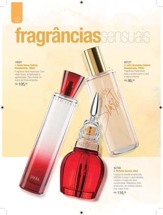 12




16091                                                    80127
1. Sesto Senso Colônia                                   3. Jafra Sensation Colônia
Desodorante, 100ml.                       3              Desodorante, 100ml.
Fragrância ﬂoral especiada. Com                          Fragrância Floral Verde.
notas ﬂorais, amadeiradas e                              Para a mulher jovem e para
apimentadas. Para mulher em                              a eterna menina.
busca de fortes emoções.                                 R$   86,00
R$   105, 00

                                  1




                                      2




                                              82740
                                              2. Perfume Varsha, 50ml.
                                              Fragrância oriental amadeirada.
                                              VARSHA é prazer e sensualidade,
                                              mistério e magia em doce
                                              cumplicidade. Majestosa, forte,
                                              envolvente, um oriental clássico
                                              com toque frutal.
                                              R$   118,00
 