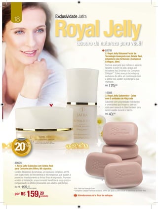 Exclusividade Jafra
18

                                                   Royal Jelly       tesouro da natureza para você!
                                                                                                             81791
                                                                                                             2. Royal Jelly Bálsamo Facial de
                                                                                                             Tecnologia Avançada com Geleia Real,
                                                                                                             Ativadores das Sirtuínas e Complexo
                                                                                                             Cellspan, 30ml.
                                                                                                             Fórmula avançada que melhora o aspecto
                                                                                                             radiante e jovem da pele, graças aos
                                                                                                             Ativadores das Sirtuínas e ao Complexo
                                                                                                             Cellspan**. Estes avanços tecnológicos
                                                                                                             exclusivos da Jafra, em combinação com
                                                                                                             a geleia real, ajudam a prolongar a sua
                                                                                                             vitalidade.
                                                                                                             R$   179,00
                                                                                                             16088
                                                                                                             3. Royal Jelly Sabonetes - Caixa
                                                                                                             com 5 unidades de 40g cada
                                               1                                                             Sabonete com propriedades hidratantes
                                                                                                             e umectantes que limpam a pele do
                                                                                                   2         rosto sem ressecá-la. Ideal também para
                                                                                                             serem usados durante o banho.
                                                                                                             R$   40,00
              DE




20%
                 DESCON
                       T




             O




89605
1. Royal Jelly Cápsulas com Geleia Real
para Contorno dos Olhos, 60 cápsulas.
Contém Ativadores de Sirtuínas, um exclusivo complexo JAFRA
com duplo efeito de Microesferas e Microesponjas que ajudam a
preencher imediatamente as linhas ﬁnas de expressão. Promove
e retém a hidratação, proporcionando benefícios a longo prazo e                                         3
compensando os efeitos provocados pela idade e pelo tempo.
de R$   199,00   (preço regular)                                  *FPS: Fator de Proteção Solar.
                                                                  **Complexo Cellspan:Fórmula exclusiva JAFRA que ajuda a potencializar os benefícios da Geleia Real.
por R$       159,20                (unidade)                           Atenderemos até o ﬁnal do estoque.
 