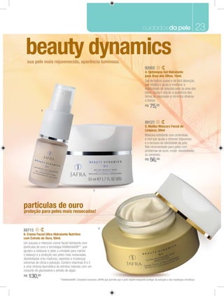 cuidados da pele                                      23

 beauty dynamics
  sua pele mais rejuvenecida, aparência luminosa.
                                                                                                           92002
                                                                                                           4. Optimeyes Gel Hidratante
                                                                                                           para Área dos Olhos, 15ml.




                                                                                                           R$   75,00
              4


                                                                                                           89121
                                                                                                           5. Malibu Máscara Facial de
                                                                                                           Limpeza, 50ml




                                                                                                           R$   56,00




                                                          5




partículas de ouro
proteção para peles mais ressecadas!


                                                              6
88715
6. Creme Facial Ultra-Hidratante Nutritivo
com Extrato de Ouro, 50ml.




R$   130,00               **Intellishield®: Complexo exclusivo JAFRA que permite que a pele respire enquanto protege da poluição e das mudanças climáticas.
 