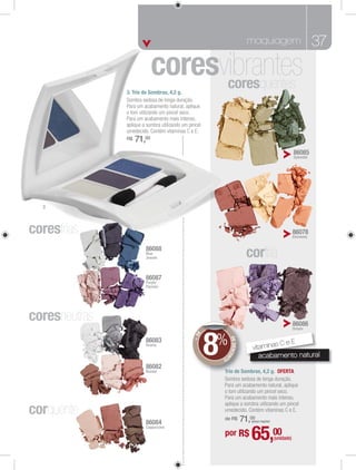 maquiagem                                 37


               3. Trio de Sombras, 4,2 g.
                                                           coresquentes


               R$   71,00
                                                                                                        86085
                                                                                                        Splendid




  3




coresfrias                                                                                              86078
                                                                                                        Elements


                        86088
                        Blue
                        Jewels                                           corfria
                                                                           r
                        86087
                        Purple
                        Passion




coresneutras                                                                                            86086
                                                                                                        Dream




                                                  8
                                              E




                                                  %
                                            +D




                                                           DE DESCON




                        86083
                                                                                   sCeE
                                                                           vitamina
                        Drama

                                                      TO                      acabamento natura
                                                                              acabamento natural
                                                                              ac b
                        86082
                        Bazaar                        Tr
                                                      Trio de Sombras, 4,2 g. OFERTA
                                                              S




corquente
                        86084
                                                      de R$            71,00
                                                                          (preço regular)
                        Cappuccino
                                                      por R$              65,00             (unidade)
 