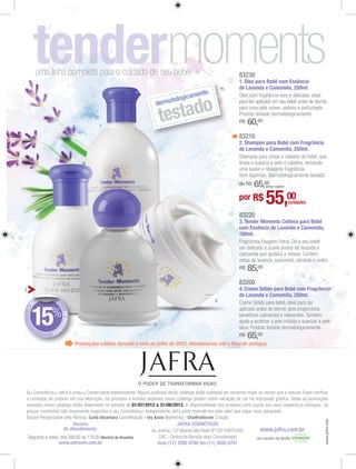 uma linha completa para o cuidado de seu bebê                                                               83230
                                                                                                                     1. Óleo para Bebê com Essência
                                                                                                                     de Lavanda e Camomila, 250ml.
                                                                                      mente
                                                                                logica
                                                                           rmato

                                                                             estado
                                                                         de


                                          1
                                                                            t                                        R$   60,00
                                                                                                                     83210
                                                                                                                     2. Shampoo para Bebê com Fragrância
                                                                                                                     de Lavanda e Camomila, 250ml.




                                                                                                                     de R$   65,00(preço regular)


                                                                                                                     por R$       55,00             (unidade)

                                                                                                                     83220
                                                                                                                     3. Tender Moments Colônia para Bebê
                                                                                                                     com Essência de Lavanda e Camomila,
                                                                                                                     100ml.




                                                                                                                     R$   85,00
                                                                                                                     83200
2                                                                                                                    4. Creme Sólido para Bebê com Fragrância
                                                                                                                     de Lavanda e Camomila, 250ml.
     E                                                                                                    4
+D




    15%
                    DE DESC




                                                                        3
                           O




              NT
                O
                                                                                                                     R$   65,00
                               Promoções válidas durante o mês de julho de 2012. Atenderemos até o ﬁnal do estoque.




A

                                                              01/07/2012 a 31/08/2012.

                                     Carla Alcantara               - Ivy Assis           - ChatPublicom
                                                                                                                                                                www.jafra.com




                            Horário                                                  JAFRA COSMÉTICOS
                        de Atendimento:                                                                                        www.jafra.com.br
                                          (Horário de Brasília)
                www.jafranet.com.br                                         fone (11) 3595 0700 fax (11) 3595 0701
 