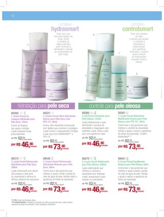 10

                                                          complexo                                                                  complexo
                                                hydrasmart                                                                controlsmart
                                                      Feito com uma                        6                                        Feito com extratos
                                                   exclusiva seleção de                                                                   de chás
                                                        ervas, ﬂores                                                              e plantas que ajudam
                                                       e extratos de                                                                   a controlar a
                     2                                algas marinhas                                                                   oleosidade e
                                                     para minimizar a                                                                 proporcionam
                                                   oleosidade e atender                                                              uma aparência
                                                   às necessidades da                                                             toniﬁcada, o sistema
                                                        pele mista.                                                   7              ajuda a reduzir
                                                                                                                                     as imperfeições
                                                                                                                                    enquanto limpa e
                                                                                                                                          hidrata.
                                                                        4


                                                                                                                                             8
                                                                                  5




         1                                                              3




        hidratação para pele seca                                                      controle para pele oleosa
89300                                 89321                                    89360                                  89381
1. Creme Facial de                    3. Creme Facial Ultra-Hidratante         5. Gel Facial Limpador para            7. Loção Facial Hidratante
Limpeza Hidratante para               Diurno para Pele Seca com                Pele Oleosa, 125ml.                    Matiﬁcante Diurna para Pele
Pele Seca, 125ml.                     FPS 15*, 50ml.                           Limpa efetivamente a pele,             Oleosa com FPS 15*, 50ml.
Creme de limpeza                      Creme ultra-hidratante enriquecido       eliminando o excesso de                Creme leve e não gorduroso que
que ajuda a hidratar                  com lipídios que umectam e protegem      oleosidade e maquiagem sem             melhora o controle da oleosidade,
a pele enquanto limpa                 a pele contra o ressecamento. Protege    maltratar a pele. Deixa a pele         hidrata e ajuda a reduzir a aparência
profundamente.                        a pele seca com Intellishield®** e       com uma aparência mate.                de linhas de expressão. Contém
                                      FPS 15*.                                                                        Intellishield®**.
de R$   52,00 (preço regular)
                                                                               de R$   52,00(preço regular)
                                      de R$   82,00                                                                   de R$   82,00
por R$       46,         80
                         (unidade)    por R$
                                                     (preço regular)



                                                  73,80         (unidade)
                                                                               por R$     46,             80
                                                                                                          (unidade)
                                                                                                                      por R$
                                                                                                                                   (preço regular)



                                                                                                                                 73,80         (unidade)




89310                                 89545                                    89370                                  89441
2. Loção Facial Refrescante           4. Creme Facial Refrescante              6. Loção Facial Matiﬁcante             8. Creme Facial Equilibrante
Hidratante para Pele Seca,            Hidratante Noturno para Pele             para Pele Oleosa, 200ml.               Noturno para Pele Oleosa, 50ml.
200ml.                                Seca, 50ml.                              Loção adstringente que                 Creme leve e não gorduroso que
Loção refrescante sem álcool          Creme leve e não gorduroso que           refresca e controla a                  melhora e ajuda a evitar a perda
que prepara a pele para               melhora e ajuda a evitar a perda do      oleosidade sem maltratar               do nível de água da pele. Hidrata
os umectantes e elimina os            nível de água da pele. Hidrata reduz a   a pele, preparando-a para              e ajuda a reduzir a aparência de
últimos resíduos de impurezas.        aparência de linhas de expressão.        receber os umectantes.                 linhas de expressão.
de R$   52,00 (preço regular)
                                      de R$   82,00  (preço regular)
                                                                               de R$   52,00   (preço regular)
                                                                                                                      de R$   82,00(preço regular)

por R$       46,         80
                         (unidade)
                                      por R$      73,           80
                                                                (unidade)
                                                                               por R$     46,             80
                                                                                                          (unidade)
                                                                                                                      por R$     73,80         (unidade)



* FPS: Fator de Proteção Solar.
** Intellishield®: complexo e das mudanças climáticas. que a pele respire,
enquanto protege da poluição
                             exclusivo da Jafra que permite
 