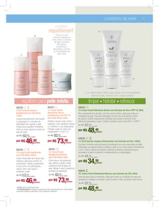 cuidados da pele                          11

                                                           complexo
t                                               equalsmart                                                              14

                                10                       Feito com uma
                                                      exclusiva seleção de
                                                     ervas, ﬂores e extratos
                                                       de algas marinhas
                                                           que ajudam
                                                          a minimizar a
                                                      oleosidade e atender

                                                            pele mista.
          9




                                                      11



                                                                                                      13                                                  15




                                                                             12                 É um sistema fácil e efetivo, que cumpre com as necessidades
                                                                                                      básicas da pele, somente com 2 passos simples:

              equilíbrio para pele mista                                                            limpar hidratar refrescar
    89330                                      89351                                    89630
    9. Gel Facial de Limpeza                   11. Loção Facial                         13. Crema Facial Hidratante Diurno com Extratos de Chá e FPS*15, 50ml.
    Equilibrante para Pele Mista,              Hidratante Diurna                        Rico umectante livre de óleo, com leve aroma cítrico. Ideal para todas as
    125ml.                                     Equilibrante com FPS 15*
    Limpa profundamente, eliminando            para Pele Mista, 50ml.                   de açúcar. Contém ingredientes antiidade para ajudar a diminuir ﬁnas
    a maquiagem e o excesso de                 Hidrata e ajuda a pele mista a           linhas de expressão e rugas. Contém proteção contra raios UVA** e UVB***.
    oleosidade sem agredir a pele.             restaurar o seu equilíbrio natural
    Proporciona equilíbrio hidratante          e a melhorar a sua elasticidade.
                                                                                        de R$   57,00(preço regular)

    entre as zonas oleosas e secas da
    pele do rosto.
                                               Protege a pele do rosto com
                                               Intellishield®** e FPS 15*.
                                                                                        por R$     48,40         (unidade)

    de R$     52, 00
                    (preço regular)
                                               de R$   82,00  (preço regular)
                                                                                        89620
    por R$       46,80         (unidade)
                                               por R$       73,80         (unidade)
                                                                                        14. Gel Facial de Limpeza Refrescante com Extratos de Chá, 125ml.
                                                                                        Sua leve e cremosa ação de limpeza é combinada com uma suave base de loção
                                                                                        refrescante, que ajuda a limpar e toniﬁcar a pele, em um único passo. Uma fórmula
    89340                                       89441                                   2 em 1 única e natural que ajudará a eliminar as toxinas e impurezas que se
    10. Loção Facial Equilibrante               12. Creme Facial                        acumulam na pele e a prevenir o envelhecimento e a desidratação.
    para Pele Mista, 200ml.                     Equilibrante Noturno
    Loção refrescante sem álcool que            para Pele Mista, 50ml.
                                                                                        de R$   41,00 (preço regular)

    prepara a pele para receber os
    umectantes. Hidrata suavemente
                                                Creme leve e não gorduroso
                                                que melhora e ajuda a evitar
                                                a perda do nível de água da
                                                                                        por R$     34,50         (unidade)
    e atua como um adstringente
    suave e leve, que ajuda a                   pele. Hidrata e reduz a aparência
    revitalizar a pele.                         de linhas de expressão.                 89640
                                                                                        15. Creme Facial Hidratante Noturno com Extratos de Chá, 50ml.
        52,00 regular)
    de R$   (preço
                                                de R$      82, 00
                                                                 (preço regular)
                                                                                        Uma fórmula suave e emoliente, ideal para todas as condilções de pele que
    por R$      46,80
                   (unidade)
                                                por R$       73,80          (unidade)
                                                                                        ajudadará a proteger e umectar a pele durante a noite, enquanto você dorme.
                                                                                        de R$   57,00 (preço regular)

    * FPS: Fator de Proteção Solar.
    ** Intellishield®: complexo exclusivo da Jafra que permite que a pele respire,
    enquanto protege da poluição e das mudanças climáticas.
                                                                                        por R$     48,40         (unidade)
 