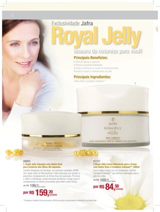 12

                                                                                  Jafra


                                             Royal Jelly                tesouro da natureza para você!
                                                                         Principais Benefícios:



                                                                         Principais Ingredientes:
                                                                         Geleia Real e Complexo Cellspan**
                                                                                                                                           2




                                         1




     89605                                                                                         81721
     1. Royal Jelly Cápsulas com Geleia Real                                                       2.Royal Jelly Creme Hidratante para o Corpo
     para Contorno dos Olhos, 60 cápsulas.                                                         com Geleia Real e Complexo Cellspan**, 200ml.




                                                                                                   de R$   169,00
                                                                                                                (preço regular)

     de R$   199,00    (preço regular)                                                             por R$     84,50           (unidade)
     por R$          159,                20
                                         (unidade)

     **Complexo Cellspan:Fórmula exclusiva JAFRA que ajuda a potencializar os benefícios da Geleia Real.
 
