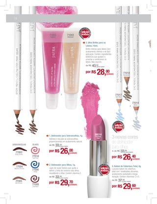 14

                                                                                 ILHO PA
                                                                               BR




                                                                                       RA
                                                                           A
                                                                       ULTR
                                                                           edição




                                                                                          OS LÁBIO
                            71053                     71043                limitada
                                                                                        S
                             Raibow                    Shimmer


                                                                                    3. Ultra Brilho para os
                                                                                    Lábios, 15ml.
                                                                                    Brilho intenso para lábios com
                                                                                    acabamento intenso e de fácil
                                                                                    aplicação. Contém ingredientes
                                                                                    botânicos que ajudam a
                                                                                    umectar e condicionar os
                                                                                    lábios. Não escorre.
                                                                                    de R$            40,00
                                                                                                         (preço regular)


                                                                                    por R$               28,00             (unidade)                        77018
                                                                                                                                                            Evergreen




                                          3                                                                                                    77017
                                                                                                                                               Soft Blue


                                                                                                                                                                               77014
                                                                                                                                                                                    Silver
                                                                                                                                                                          4
          1          2




                                                                                                                                                OR P
                                                                                                                                             EAD    A
                                                                                                                                           IN
                                                                                                                                                       RA
                                                                                                                                           L




                                                                                                                                               edição
                                                                                                                                         DE




                                                                                                                                                          OLHOS



                                                                                                                                           limitada


                            1. Delineador para Sobrancelhas, 1g.                                       98014
                            Delineia e esculpe as sobrancelhas,
                                                                                                       Fantasia
                                                                                                         Pink                            3 novas cores
SOBRANCELHA     OLHOS
                            proporcionando um acabamento natural.
                                                                                                                                         de delineador
                            de R$   33,00(preço regular)
                                                                                                                                         para olhos
  77003
  Deep Brown
                            por R$       26,00             (unidade)
                                                                                                                                         4. de R$     33,00       (preço regular)


                77016
                Soft Pink

                                                                                                                             5
                                                                                                                                         por R$            26,40               (unidade)

                                                                                                                     D
                            2. Delineador para Olhos, 1g.                                                          OM E CO
                                                                                                                 AT                      5. Batom de Cobertura Total, 4g.
   77004
                                                                                                                            BE
                                                                                                             B




                            Lápis de suave textura que ajuda a                                                   edição
                                                                                                                              RTURA TO




 Medium Brown
                77006                                                                                                                    Luxuoso batom de cobertura
                 Indigo     deﬁnir a linha de contorno dos olhos,                                                limitada                total com tonalidades vibrantes,
                            ressaltando o olhar. Contém vitamina E.                                                        TA
                                                                                                                             L
                                                                                                                                         acabamento aveludado e longa
                            de R$   33,00(preço regular)
                                                                                                                                         duração. Contém vitaminas C e E.
                                                                                                                                         de R$    37,00
  77005
  Soft Brown
                77008
                Espresso
                            por R$       29,               70
                                                           (unidade)
                                                                                                                                         por R$
                                                                                                                                                           (preço regular)



                                                                                                                                                           29,60               (unidade)
 