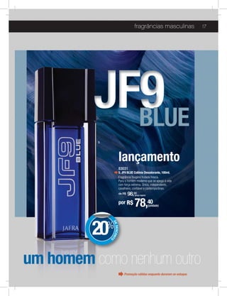 fragrâncias masculinas                  17




          5




                        lançamento
                        83031
                        5. JF9 BLUE Colônia Desodorante, 100ml.
                        Fragrância fougère frutada fresca.

                        com força extrema. Único, independente,
                        cavalheiro, conﬁável e contemporâneo.
                        de R$   98,00
                                    (preço regular)


                        por R$      78,40             (unidade)




          20
               DE




              %
                  DESCON
                        T




               O




um homem como nenhum outro
                            Promoção válidas enquanto durarem os estoque.
 