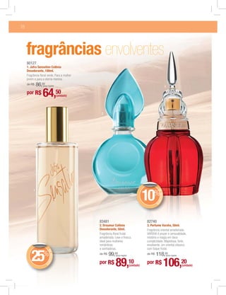 18




     fragrâncias envolventes
     80127
     1. Jafra Sensation Colônia
     Desodorante, 100ml.
     Fragrância ﬂoral verde. Para a mulher
     jovem e para a eterna menina.
     de R$    86,00
                  (preço regular)                                                                                3

     por R$       64,50              (unidade)




                                                  2




          1
                                                                                                    DE




                                                                                            10%
                                                                                                       DESCON
                                                                                                             T




                                                                                                    O




                                                 83481                                      82740
                                                 2. Draumur Colônia                         3. Perfume Varsha, 50ml.
                                                 Desodorante, 50ml.                         Fragrância oriental amadeirada.
                                                 Fragrância ﬂoral frutal                    VARSHA é prazer e sensualidade,
                                                 amadeirada. Leve e fresca,                 mistério e magia em doce
                                                 ideal para mulheres                        cumplicidade. Majestosa, forte,
                                                 românticas                                 envolvente, um oriental clássico
                                                 e sonhadoras.                              com toque frutal.
                        DE




        25        %                              de R$   99,00                              de R$   118,00
                           DESCON




                                                              (preço regular)                                    (preço regular)


                                                 por R$       89,10                         por R$               106,20
                                 T




                      O
                                                                                (unidade)                                          (unidade)
 