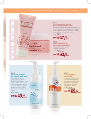 fragrâncias femininas / cuidados com o corpo                                                    19
aroma de amêndoas
                                                                        87570
                                                                        4. Royal Almond Creme Esfoliante
                                                                        para o Corpo com Amêndoas, 200ml
                                                                        Ajuda a umectar a pele e elimina as células mortas que
                                                                        obstruem os poros, deixando-a suave e com agradável
                                                                        aroma de amêndoas. Pode-se utilizar 2 ou 3 vezes por
                                                       5                semana. Ideal para uma esfoliação suave.
                                                                        de R$   59,00(preço regular)


                                                                        por R$       47,20              (unidade)

                                                                        87489
                                                                        5. Royal Almond Creme para
                                                                        o Corpo com Amêndoas, 250ml
                                                                        Ajuda a hidratar a pele, deixando
                                                                        um aroma de amêndoas.
                                                                        de R$   79,00(preço regular)




                         4
                                                                        por R$       63,20              (unidade)




  82810                                                    6                                           88177
                                                                    7
  6. Gel Líquido para Higiene                                                                          7. Loção Umectante
  sem Fragrância Íntima, 250ml.                                                                        Pós Sol, 250ml.
  Leve sabonete em forma de                                                                            Sensação de refrescância para
  gel translúcido, especialmente                                                                       sua pele bronzeada. Ajuda a
  desenvolvido para higienizar a área                                                                  prolongar o bronzeado da pele,
  íntima da mulher. Ajuda a eliminar                                                                   prevenindo o ressecamento
  odores, neutralizando as bactérias                                                                   e evitando que descasque.
  causadoras. Deixa uma agrádavel                                                                      Aplique após o banho.
  sensação de frescor e limpeza
  durante o dia. Somente para uso
                                                                                                       de R$   75,00(preço regular)

  externo.
  de R$         52,00
                    (preço regular)
                                                                                                       por R$       69,00             (unidade)

  por R$            49,00             (unidade)
 