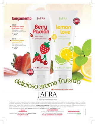 lançamento                                                                                                                                  E
                                                                                                                                                     PARA AS M




                                                                                                                                             M




                                                                                                                                                                ÃO
                                                                                                                                                 edição




                                                                                                                                          CRE




                                                                                                                                                                  S - LEMO
                                                                                                                                             limitada
                                                                                                                                                                N
                                                                                                                                                         LOV
                                                                                                                                                            E
     83520
     1. Creme para as Mãos
     Berry Passion, 75ml.
     Mãos suaves e macias,
     com delicioso aroma frutado.
     R$   29,00
                                                                                                                                                     2

     83510
     2. Creme para as Mãos
     Lemon Love, 75ml.
     Mãos suaves e macias,
     com delicioso aroma frutado.
     R$   29,00                              1




                                               RA AS MÃ
                                             PA
                                         E




                                                      OS
                                     CREM




                                         edição
                                                         -
                                                         BERRY P




                                         limitada
                                                                A




                                                 SS
                                                   ION




          del             frutado
             icioso aroma
                                                                                               Atenderemos até o ﬁnal do estoque.




A(o) Consultora(or) Jafra é uma(um) Comerciante Independente. Alguns produtos deste catálogo estão expostos em tamanho maior ou menor que o natural. Favor verificar

expostas nesse catálogo estão disponíveis no período de 01/08/2012 a 31/08/2012.
preços constantes são meramente sugeridos e a(o) Consultora(or) Independente Jafra pode revendê-los pelo valor que julgar mais adequado.
Equipe Responsável pela Revista: Carla Alcantara Coordenação - Ivy Assis Marketing - ChatPublicom Criação
                                                                                                                                                                             www.jafra.com




                        Horário                                                   JAFRA COSMÉTICOS
                    de Atendimento:                                 Av. Jurema, 137 Moema São Paulo SP CEP 04079.002           www.jafra.com.br
                                        (Horário de Brasília)            CAC - Central de Atenção a(ao) Consultora(or)       Um membro da família
                 www.jafranet.com.br                                    fone (11) 3595 0700 fax (11) 3595 0701
 