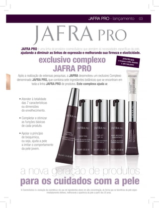 JAFRA PRO - lançamento                                             03




  JAFRA PRO é uma linha de produtos cosmecêuticos que atendem às necessidades especíﬁcas da pele,
  ajudando a diminuir as linhas de expressão e melhorando sua ﬁrmeza e elasticidade.

                       exclusivo complexo                                                                                JAFRA PRO
                                                                                                                   a recuperar        ajuda
                                                                                                                               o brilho, deixa
                                                                                                                        a pele mais
                                                                                                                                     jovem.
                                                                                                                                              ndo



                           JAFRA PRO
 Após a realização de extensas pesquisas, a JAFRA desenvolveu um exclusivo Complexo
denominado JAFRA PRO, que combina sete ingredientes botânicos que se encontram em
             toda a linha JAFRA PRO de produtos. Este complexo ajuda a:




   das 7 características
   ou dimensões
   do envelhecimento.


   as funções básicas
   de cada produto.


   de bioquímica,
   ou seja, ajuda a pele
   a imitar o comportamento
   da pele jovem.




  a nova geração de produtos
  para os c
   A Cosmecêutica é a evolução da cosmética e do uso de ingredientes ativos em alta concentração, de forma que os benefícios da pele sejam
                                imediatamente efetivos, melhorando a aparência da pele a partir dos 20 anos.
 