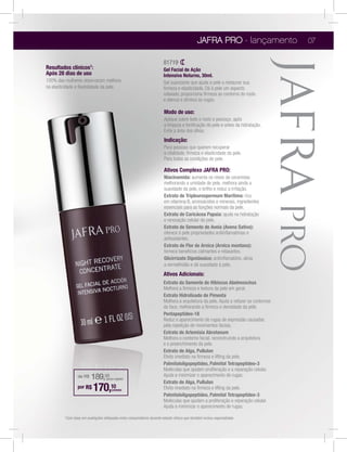 JAFRA PRO - lançamento                  07

                                                                          81719
Resultados clínicos1:                                                     Gel Facial de Ação
Após 28 dias de uso                                                       Intensiva Noturno, 30ml.
100% das mulheres observaram melhora                                      Gel suavizante que ajuda a pele a restaurar sua
na elasticidade e ﬂexibilidade da pele.
                                                                          relaxado, proporciona ﬁrmeza ao contorno do rosto
                                                                          e atenua e diminui as rugas.

                                                                          Modo de uso:
                                                                          Aplique sobre todo o rosto e pescoço, após
                                                                          a limpeza e toniﬁcação da pele e antes da hidratação.
                                                                          Evite a área dos olhos.
                                                                          Indicação:
                                                                          Para pessoas que querem recuperar
                                                                          a vitalidade, ﬁrmeza e elasticidade da pele.
                                                                          Para todas as condições de pele.

                                                                          Ativos Complexo JAFRA PRO:
                                                                          Niacinamida: aumenta os níveis de ceramidas
                                                                          melhorando a umidade de pele, melhora ainda a
                                                                          suavidade da pele, o brilho e reduz a irritação.
                                                                          Extrato de Tripleurospermum Marítima: rico
                                                                          em vitamina B, aminoácidos e minerais, ingredientes
                                                                          essenciais para as funções normais da pele.
                                                                          Extrato de Caricácea Papaia: ajuda na hidratação
                                                                          e renovação celular da pele.
                                                                          Extrato de Semente de Aveia (Avena Sativa):

                                                                          antioxidantes.
                                                                          Extrato de Flor de Arnica (Arnica montana):
                                                                          fornece benefícios calmantes e relaxantes.
                                                                          Glicirrizato Dipotássico: antiinﬂamatório, alivia


                                                                          Ativos Adicionais:
                                                                          Extrato da Semente de Hibiscus Abelmoschus
                                                                          Melhora a ﬁrmeza e textura da pele em geral.
                                                                          Extrato Hidrolisado de Pimenta
                                                                          Melhora a arquitetura da pele. Ajuda a refazer os contornos
                                                                          da face, melhorando a ﬁrmeza e densidade da pele.
                                                                          Pentapeptídeo-18
                                                                          Reduz o aparecimento de rugas de expressão causadas
                                                                          pela repetição de movimentos faciais.
                                                                          Extrato de Artemísia Abrotanum
                                                                          Melhora o contorno facial, reconstruindo a arquitetura
                                                                          e o preenchimento da pele.
                                                                          Extrato de Alga, Pullulan
                                                                          Efeito imediato na ﬁrmeza e lifting da pele.
                                                                          Palmitololigopeptídeo, Palmitol Tetrapeptídeo-3
                                                                          Moléculas que ajudam proliferação e a reparação celular.
                                                                          Ajuda a minimizar o aparecimento de rugas.
                  de R$    189,00    (preço regular)
                                                                          Extrato de Alga, Pullulan
                  por R$    170,10       (unidade)                        Efeito imediato na ﬁrmeza e lifting da pele.
                                                                          Palmitololigopeptídeo, Palmitol Tetrapeptídeo-3
                                                                          Moléculas que ajudam a proliferação e reparação celular.
                                                                          Ajuda a minimizar o aparecimento de rugas.
         1Com   base em avaliações efetuadas entre consumidores durante estudo clínico que também incluiu especialistas.
 