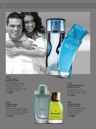10




                                                                          2



                                                   1




     82731
     1. Aequor Colônia
     Desodorante, 100ml.
     Fragrância amadeirada aquosa.                         47730
     Aequor é luz, natureza e impulso.                     2. Navîgo Homme Colônia
     Desejo primitivo imerso na                            Desodorante, 100ml.
     profundidade do oceano, integração
                                                           Fragrância fougère frutal.
     entre homem e natureza.
                                                           Uma fragrância fresca, ideal para
     R$   102,00                                           o homem livre, intenso e sensual.
                                                           R$   109,00
                                               3
                                                       4
     80240                                                 40001
     3. Xenium for Men                                     4. Neuquen Colônia
     Perfume, 100ml.                                       Desodorante, 100ml.
     Fragrância amadeirada cítrica aquosa.                 Fragrância amadeirada herbácea.
     Uma moderna composição aromática                      Para o homem que busca o
     que une ingredientes de origem exótica,               contraste, o irreverente e a
     criando uma original fragrância.                      essência impetuosa.
     R$   131,00                                           R$   105,00
 
