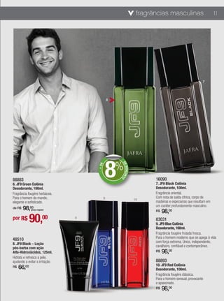 fragrâncias masculinas                         11




                                                                                                         7




                                                6




                                            8%
                                                    DE
                                     + DE




                                                       DESCONT




88883                                                                    16090
                                                              O




6. JF9 Green Colônia                                                     7. JF9 Black Colônia
Desodorante, 100ml.                                                      Desodorante, 100ml.
Fragrância fougère herbácea.                                             Fragrância oriental.
Para o homem do mundo,                      9                            Com nota de saída cítrica, corpo de
                                                                  10
elegante e sofisticado.                                                  madeiras e especiarias que resultam em
                                                                         um caráter profundamente masculino.
de R$   98,00 (preço regular)
                                                                         R$   98,00
por R$        90,00              8
                                                                         83031
                                                                         9. JF9 Blue Colônia
                                                                         Desodorante, 100ml.
                                                                         Fragrância fougère frutada fresca.
                                                                         Para o homem moderno que se apega à vida
48510                                                                    com força extrema. Único, independente,
8. JF9 Black – Loção
                                                                         cavalheiro, confiável e contemporâneo.
pós-barba com ação
Alfa-Hidroxiácidos, 125ml.                                               R$   98,00
Hidrata e refresca a pele,
ajudando a evitar a irritação.                                           88893
                                                                         10. JF9 Red Colônia
R$   66, 00
                                                                         Desodorante, 100ml.
                                                                         Fragrância fougère clássica.
                                                                         Para o homem sensual, provocante
                                                                         e apaixonado.
                                                                         R$   98,00
 